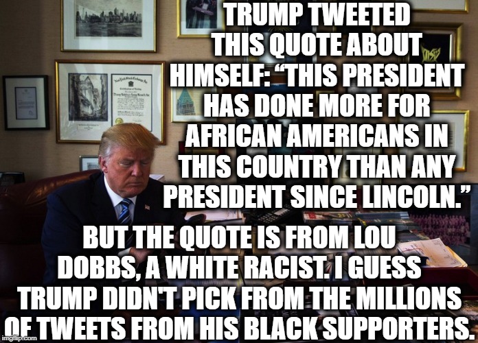 I Think Trump's Black Voter Support Is Literally 0%. | TRUMP TWEETED THIS QUOTE ABOUT HIMSELF: “THIS PRESIDENT HAS DONE MORE FOR AFRICAN AMERICANS IN THIS COUNTRY THAN ANY PRESIDENT SINCE LINCOLN.”; BUT THE QUOTE IS FROM LOU DOBBS, A WHITE RACIST. I GUESS TRUMP DIDN'T PICK FROM THE MILLIONS OF TWEETS FROM HIS BLACK SUPPORTERS. | image tagged in donald trump,black,lincoln,racist,twitter,moron | made w/ Imgflip meme maker