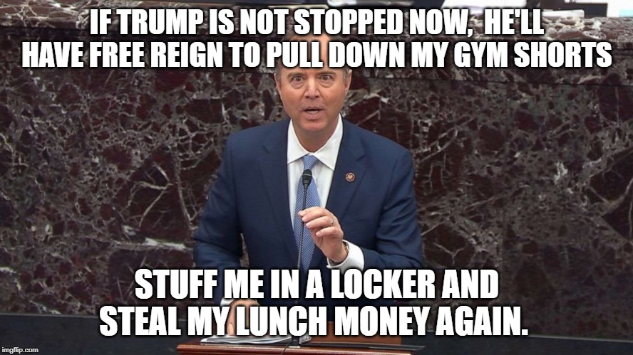 Adam Schiff | IF TRUMP IS NOT STOPPED NOW,  HE'LL HAVE FREE REIGN TO PULL DOWN MY GYM SHORTS; STUFF ME IN A LOCKER AND STEAL MY LUNCH MONEY AGAIN. | image tagged in adam schiff | made w/ Imgflip meme maker