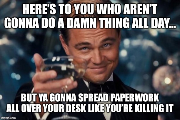 Leonardo Dicaprio Cheers Meme | HERE’S TO YOU WHO AREN’T GONNA DO A DAMN THING ALL DAY... BUT YA GONNA SPREAD PAPERWORK ALL OVER YOUR DESK LIKE YOU’RE KILLING IT | image tagged in memes,leonardo dicaprio cheers | made w/ Imgflip meme maker