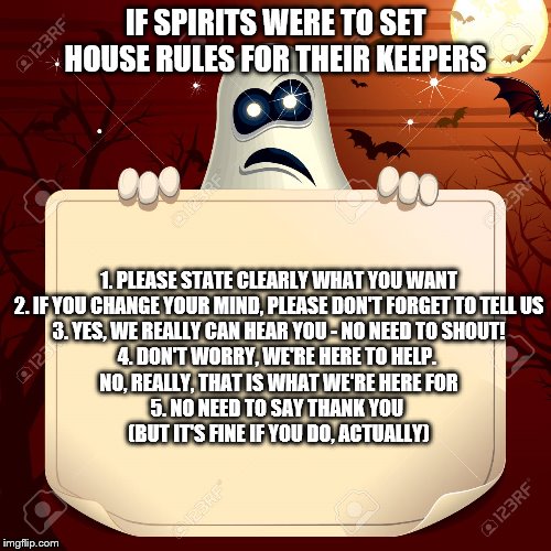 IF SPIRITS WERE TO SET HOUSE RULES FOR THEIR KEEPERS; 1. PLEASE STATE CLEARLY WHAT YOU WANT
2. IF YOU CHANGE YOUR MIND, PLEASE DON'T FORGET TO TELL US
3. YES, WE REALLY CAN HEAR YOU - NO NEED TO SHOUT!
4. DON'T WORRY, WE'RE HERE TO HELP. 
NO, REALLY, THAT IS WHAT WE'RE HERE FOR
5. NO NEED TO SAY THANK YOU 
(BUT IT'S FINE IF YOU DO, ACTUALLY) | made w/ Imgflip meme maker