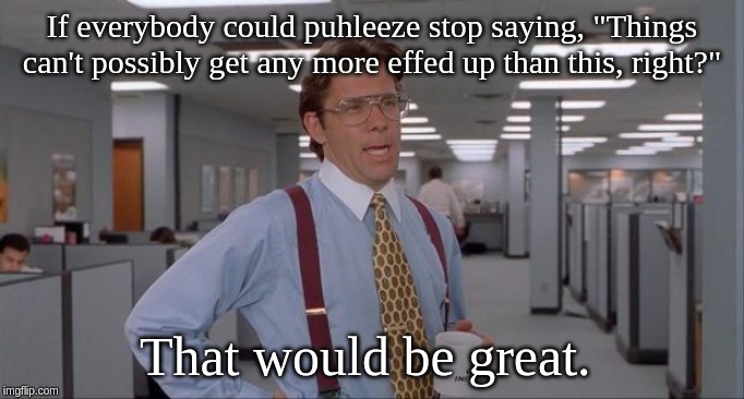 That Would Be Great | If everybody could puhleeze stop saying, "Things can't possibly get any more effed up than this, right?"; That would be great. | image tagged in that would be great | made w/ Imgflip meme maker