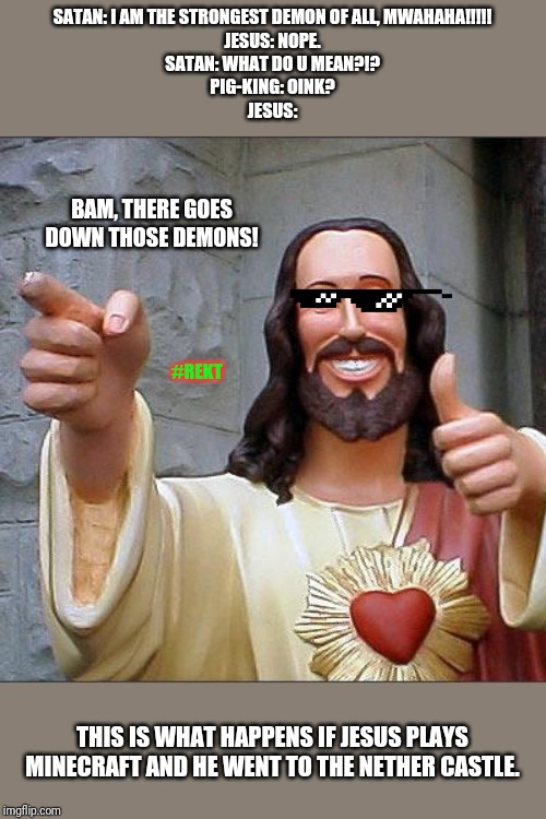 Buddy Christ Meme | SATAN: I AM THE STRONGEST DEMON OF ALL, MWAHAHA!!!!!
JESUS: NOPE.
SATAN: WHAT DO U MEAN?!?
PIG-KING: OINK?
JESUS:; BAM, THERE GOES DOWN THOSE DEMONS! #REKT; THIS IS WHAT HAPPENS IF JESUS PLAYS MINECRAFT AND HE WENT TO THE NETHER CASTLE. | image tagged in memes,buddy christ | made w/ Imgflip meme maker