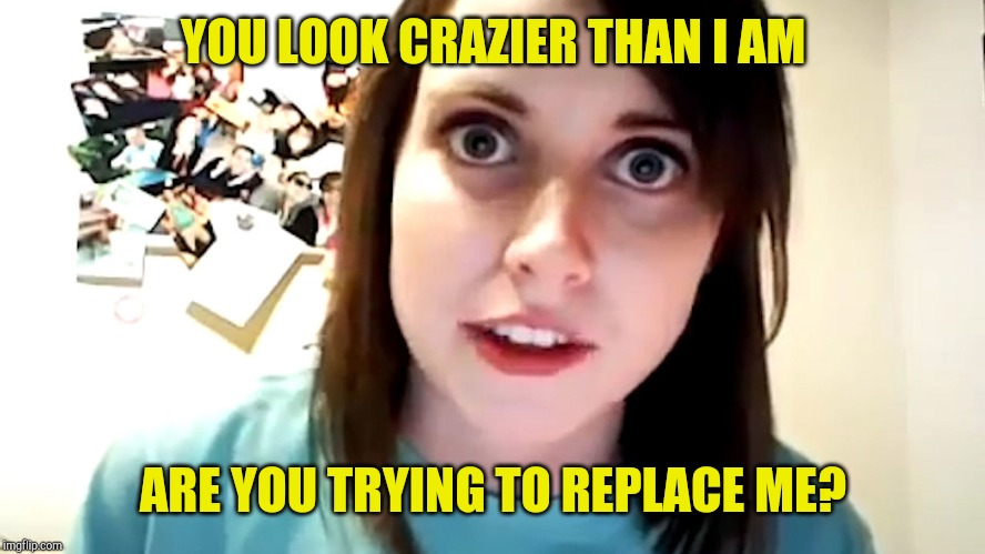 Overly Attached | YOU LOOK CRAZIER THAN I AM; ARE YOU TRYING TO REPLACE ME? | image tagged in overly attached girlfriend,obsessed,lunatic,flake,sjw | made w/ Imgflip meme maker