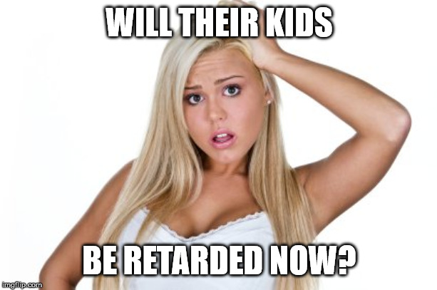 Dumb Blonde | WILL THEIR KIDS BE RETARDED NOW? | image tagged in dumb blonde | made w/ Imgflip meme maker