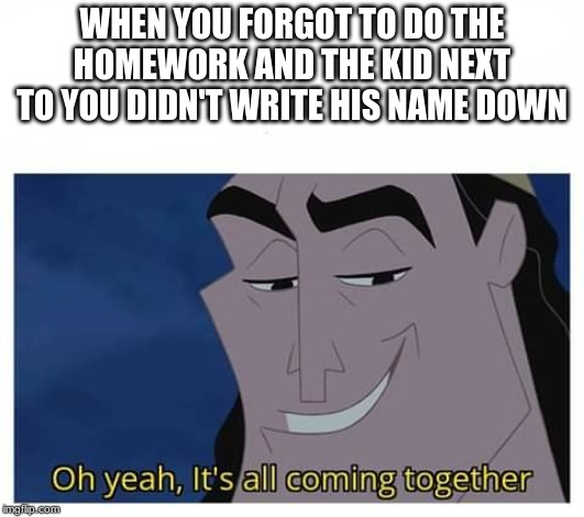 Oh yeah, it's all coming together | WHEN YOU FORGOT TO DO THE HOMEWORK AND THE KID NEXT TO YOU DIDN'T WRITE HIS NAME DOWN | image tagged in oh yeah it's all coming together | made w/ Imgflip meme maker