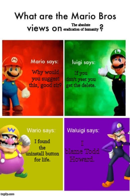 the super mario super death | The absolute eradication of humanity; Why would you suggest this, good sir? If you don't yeet you get the delete. I blame Todd Howard. I found the uninstall button for life. | image tagged in mario broz misc views,oof | made w/ Imgflip meme maker