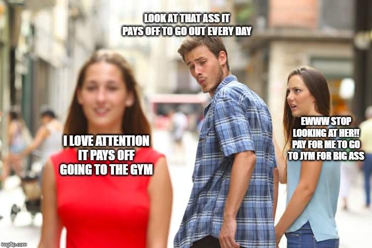 Distracted Boyfriend | LOOK AT THAT ASS IT PAYS OFF TO GO OUT EVERY DAY; EWWW STOP LOOKING AT HER!! PAY FOR ME TO GO TO JYM FOR BIG ASS; I LOVE ATTENTION IT PAYS OFF GOING TO THE GYM | image tagged in memes,distracted boyfriend | made w/ Imgflip meme maker