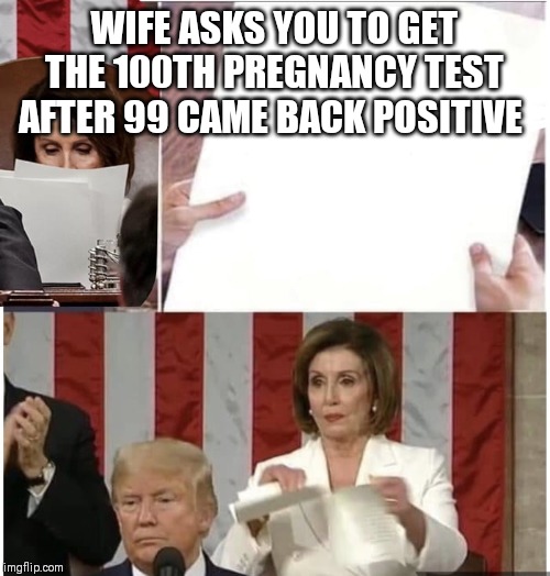 Pelosi rips up Trump state of the union | WIFE ASKS YOU TO GET THE 100TH PREGNANCY TEST AFTER 99 CAME BACK POSITIVE | image tagged in pelosi rips up trump state of the union | made w/ Imgflip meme maker