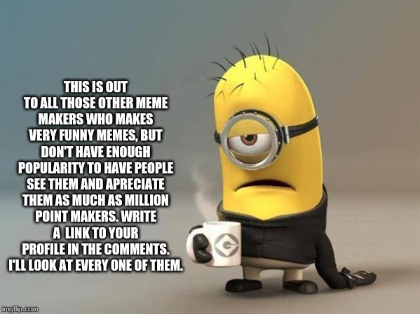 minion coffee | THIS IS OUT TO ALL THOSE OTHER MEME MAKERS WHO MAKES VERY FUNNY MEMES, BUT DON'T HAVE ENOUGH POPULARITY TO HAVE PEOPLE SEE THEM AND APRECIATE THEM AS MUCH AS MILLION POINT MAKERS. WRITE A  LINK TO YOUR PROFILE IN THE COMMENTS. I'LL LOOK AT EVERY ONE OF THEM. | image tagged in minion coffee,meme maker,meme | made w/ Imgflip meme maker