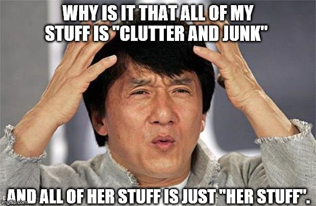 Jackie Chan | WHY IS IT THAT ALL OF MY STUFF IS "CLUTTER AND JUNK"; AND ALL OF HER STUFF IS JUST "HER STUFF". | image tagged in jackie chan | made w/ Imgflip meme maker