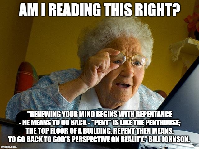 Grandma Finds The Internet | AM I READING THIS RIGHT? "RENEWING YOUR MIND BEGINS WITH REPENTANCE - RE MEANS TO GO BACK - "PENT" IS LIKE THE PENTHOUSE; THE TOP FLOOR OF A BUILDING. REPENT THEN MEANS, TO GO BACK TO GOD'S PERSPECTIVE ON REALITY." BILL JOHNSON. | image tagged in memes,grandma finds the internet | made w/ Imgflip meme maker