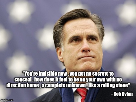 This song was running around in my head |  "You're invisible now , you got no secrets to conceal , how does it feel to be on your own with no direction home , a complete unknown , like a rolling stone"; - Bob Dylan | image tagged in mitt romney,rino,partisanship,well yes but actually no,decisions,you're doing it wrong | made w/ Imgflip meme maker