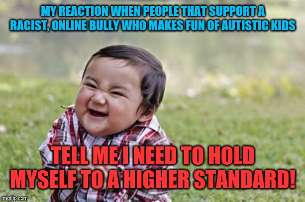 You really just said that? | MY REACTION WHEN PEOPLE THAT SUPPORT A RACIST, ONLINE BULLY WHO MAKES FUN OF AUTISTIC KIDS; TELL ME I NEED TO HOLD MYSELF TO A HIGHER STANDARD! | image tagged in memes,evil toddler,donald trump,autism,greta thunberg | made w/ Imgflip meme maker
