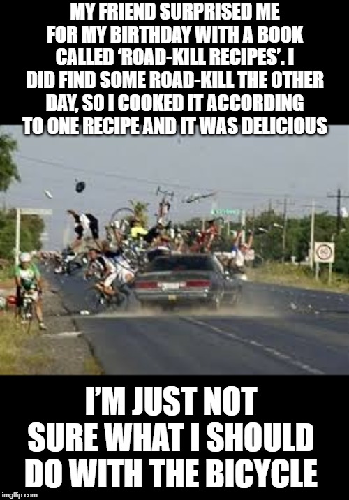 Road Meat | MY FRIEND SURPRISED ME FOR MY BIRTHDAY WITH A BOOK CALLED ‘ROAD-KILL RECIPES’. I DID FIND SOME ROAD-KILL THE OTHER DAY, SO I COOKED IT ACCORDING TO ONE RECIPE AND IT WAS DELICIOUS; I’M JUST NOT SURE WHAT I SHOULD DO WITH THE BICYCLE | image tagged in against the grain auto | made w/ Imgflip meme maker