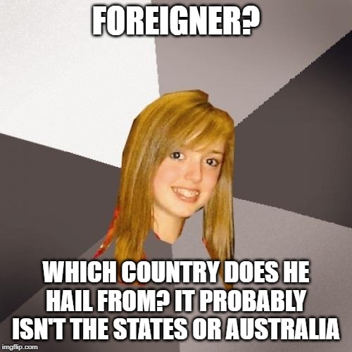 Musically Oblivious 8th Grader Meme | FOREIGNER? WHICH COUNTRY DOES HE HAIL FROM? IT PROBABLY ISN'T THE STATES OR AUSTRALIA | image tagged in memes,musically oblivious 8th grader | made w/ Imgflip meme maker