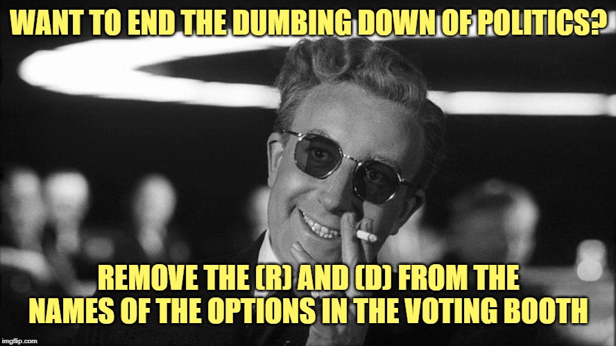 Doctor Strangelove says... | WANT TO END THE DUMBING DOWN OF POLITICS? REMOVE THE (R) AND (D) FROM THE NAMES OF THE OPTIONS IN THE VOTING BOOTH | image tagged in doctor strangelove says | made w/ Imgflip meme maker