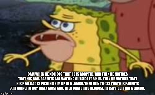 Spongegar | CAM WHEN HE NOTICES THAT HE IS ADOPTED. AND THEN HE NOTICES THAT HIS REAL PARENTS ARE WAITING OUTSIDE FOR HIM. THEN HE NOTICES THAT HIS REAL DAD IS PICKING HIM UP IN A LAMBO. THEN HE NOTICES THAT HIS PARENTS ARE GOING TO BUY HIM A MUSTANG. THEN CAM CRIES BECAUSE HE ISN'T GETTING A LAMBO. | image tagged in memes,spongegar | made w/ Imgflip meme maker