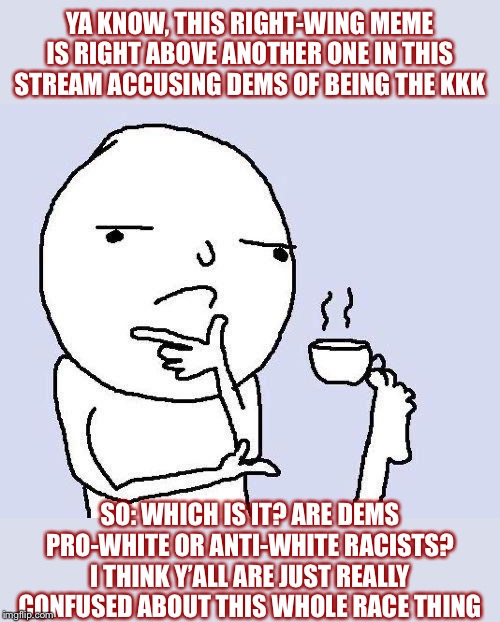 Are Dems pro-white or anti-white racists? In the right-wing imagination: Why not both? (Pt. I) | YA KNOW, THIS RIGHT-WING MEME IS RIGHT ABOVE ANOTHER ONE IN THIS STREAM ACCUSING DEMS OF BEING THE KKK; SO: WHICH IS IT? ARE DEMS PRO-WHITE OR ANTI-WHITE RACISTS? I THINK Y’ALL ARE JUST REALLY CONFUSED ABOUT THIS WHOLE RACE THING | image tagged in thinking meme,racism,conservative logic,racist,democrats,democratic party | made w/ Imgflip meme maker