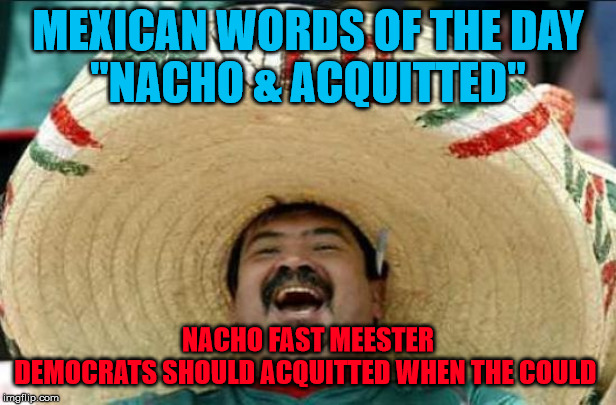 mexican word of the day | MEXICAN WORDS OF THE DAY
"NACHO & ACQUITTED"; NACHO FAST MEESTER
DEMOCRATS SHOULD ACQUITTED WHEN THE COULD | image tagged in mexican word of the day | made w/ Imgflip meme maker