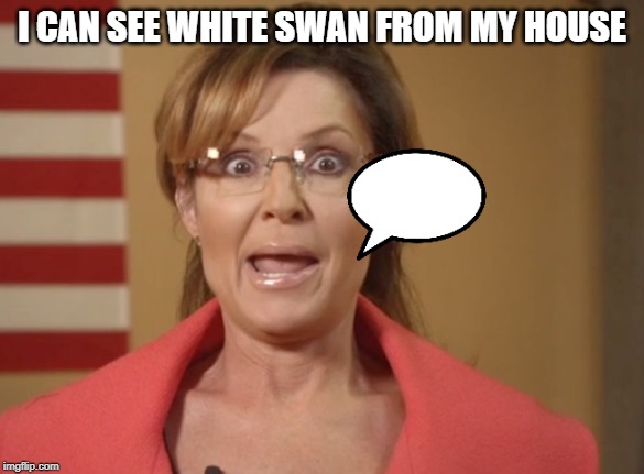 Sarah Palin | I CAN SEE WHITE SWAN FROM MY HOUSE | image tagged in sarah palin | made w/ Imgflip meme maker