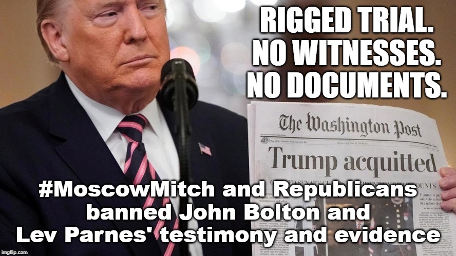 RIGGED TRIAL: #MoscowMitch and Republicans banned John Bolton and Lev Parnes' testimony and evidence | RIGGED TRIAL.
NO WITNESSES.
NO DOCUMENTS. #MoscowMitch and Republicans banned John Bolton and Lev Parnes' testimony and evidence | image tagged in trump,rigged trial,impeachment,impeachment trial,republicans,moscow mitch | made w/ Imgflip meme maker