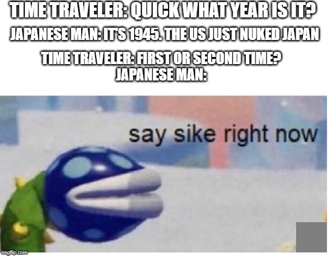 say sike right now | TIME TRAVELER: QUICK WHAT YEAR IS IT? JAPANESE MAN: IT'S 1945. THE US JUST NUKED JAPAN; TIME TRAVELER: FIRST OR SECOND TIME?
JAPANESE MAN: | image tagged in say sike right now | made w/ Imgflip meme maker