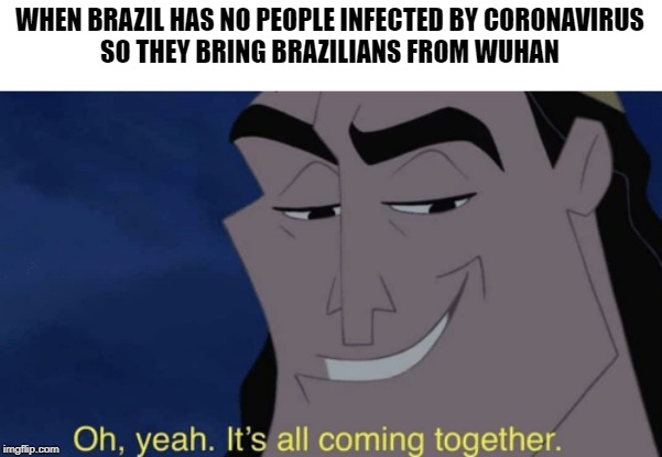 It's all coming together | WHEN BRAZIL HAS NO PEOPLE INFECTED BY CORONAVIRUS
SO THEY BRING BRAZILIANS FROM WUHAN | image tagged in it's all coming together | made w/ Imgflip meme maker