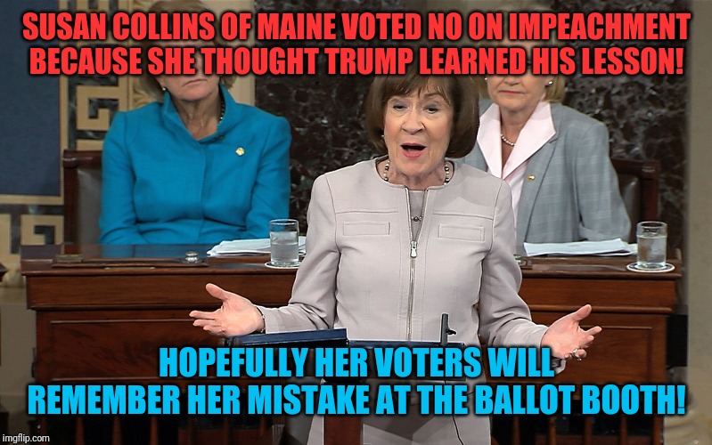 You really thought that? | SUSAN COLLINS OF MAINE VOTED NO ON IMPEACHMENT BECAUSE SHE THOUGHT TRUMP LEARNED HIS LESSON! HOPEFULLY HER VOTERS WILL REMEMBER HER MISTAKE AT THE BALLOT BOOTH! | image tagged in susan collins,donald trump,impeachment,republicans | made w/ Imgflip meme maker