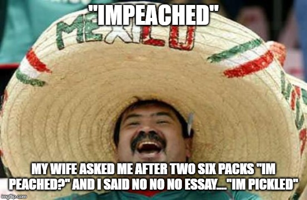 Happy Mexican | "IMPEACHED"; MY WIFE ASKED ME AFTER TWO SIX PACKS "IM PEACHED?" AND I SAID NO NO NO ESSAY...."IM PICKLED" | image tagged in happy mexican | made w/ Imgflip meme maker