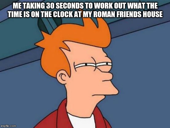 Futurama Fry Meme | ME TAKING 30 SECONDS TO WORK OUT WHAT THE TIME IS ON THE CLOCK AT MY ROMAN FRIENDS HOUSE | image tagged in memes,futurama fry | made w/ Imgflip meme maker