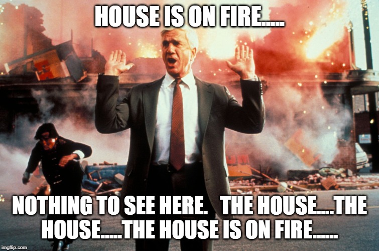 Nothing to see here | HOUSE IS ON FIRE..... NOTHING TO SEE HERE.   THE HOUSE....THE HOUSE.....THE HOUSE IS ON FIRE...... | image tagged in nothing to see here | made w/ Imgflip meme maker