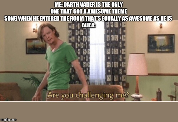 are you challenging me | ME: DARTH VADER IS THE ONLY ONE THAT GOT A AWESOME THEME SONG WHEN HE ENTERED THE ROOM THAT'S EQUALLY AS AWESOME AS HE IS 
ALIEA: | image tagged in are you challenging me | made w/ Imgflip meme maker
