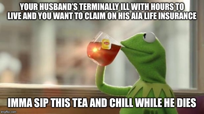 Kermit tea | YOUR HUSBAND’S TERMINALLY ILL WITH HOURS TO LIVE AND YOU WANT TO CLAIM ON HIS AIA LIFE INSURANCE; IMMA SIP THIS TEA AND CHILL WHILE HE DIES | image tagged in kermit tea,insurance,die,dying | made w/ Imgflip meme maker