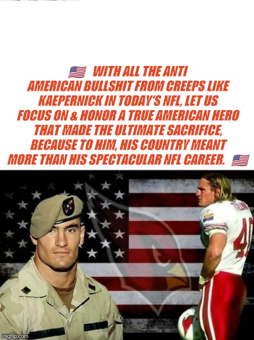 🇺🇸   WITH ALL THE ANTI AMERICAN BULLSHIT FROM CREEPS LIKE KAEPERNICK IN TODAY'S NFL, LET US FOCUS ON & HONOR A TRUE AMERICAN HERO THAT MADE THE ULTIMATE SACRIFICE, BECAUSE TO HIM, HIS COUNTRY MEANT MORE THAN HIS SPECTACULAR NFL CAREER.   🇺🇸 | image tagged in nfl | made w/ Imgflip meme maker