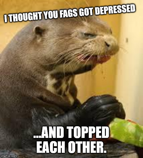 Disgusted Otter | I THOUGHT YOU F*GS GOT DEPRESSED ...AND TOPPED EACH OTHER. | image tagged in disgusted otter | made w/ Imgflip meme maker
