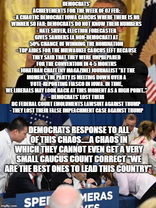 politics | DEMOCRATS' ACHIEVEMENTS FOR THE WEEK OF 07 FEB:
- A CHAOTIC DEMOCRAT IOWA CAUCUS WHERE THERE IS NO WINNER SO FAR: DEMOCRATS DO NOT KNOW THEIR NUMBERS
- NATE SILVER, ELECTION FORECASTER GIVES SANDERS (A NON-DEMOCRAT) AT 50% CHANCE OF WINNING THE NOMINATION
- TOP AIDES FOR THE MILWAUKEE CAUCUS LEFT BECAUSE THEY SAID THAT THEY WERE UNPREPARED FOR THE CONVENTION IN 4-5 MONTHS
- JONATHAN CHAIT (NY MAGAZINE) JOURNALIST "AT THE MOMENT, THE PARTY IS MELTING DOWN OVER A VOTE-REPORTING FIASCO IN IOWA. IN TIME, WE LIBERALS MAY LOOK BACK AT THIS MOMENT AS A HIGH POINT.."
- DEMOCRATS' LOST THEIR DC FEDERAL COURT EMOLUMENTS LAWSUIT AGAINST TRUMP 
- THEY LOST THEIR FALSE IMPEACHMENT CASE AGAINST TRUMP; DEMOCRATS RESPONSE TO ALL OF THIS CHAOS.....A CHAOS IN WHICH THEY CANNOT EVEN GET A VERY SMALL CAUCUS COUNT CORRECT "WE ARE THE BEST ONES TO LEAD THIS COUNTRY" | image tagged in political meme | made w/ Imgflip meme maker