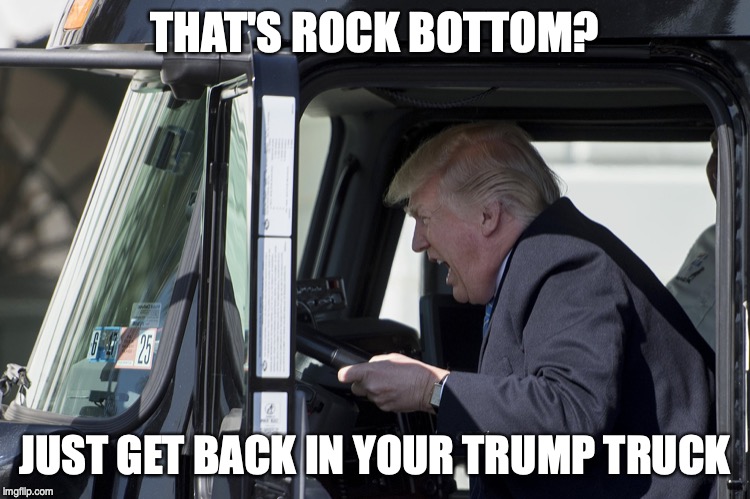 Trump driving truck | THAT'S ROCK BOTTOM? JUST GET BACK IN YOUR TRUMP TRUCK | image tagged in trump driving truck | made w/ Imgflip meme maker