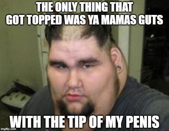 THE ONLY THING THAT GOT TOPPED WAS YA MAMAS GUTS WITH THE TIP OF MY P**IS | made w/ Imgflip meme maker