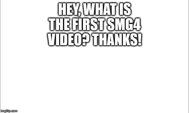 white background | HEY, WHAT IS THE FIRST SMG4 VIDEO? THANKS! | image tagged in white background | made w/ Imgflip meme maker