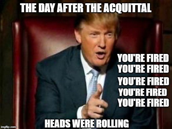 the Day after the Acquittal
heads were rolling | THE DAY AFTER THE ACQUITTAL; YOU'RE FIRED; YOU'RE FIRED; YOU'RE FIRED; YOU'RE FIRED; YOU'RE FIRED; HEADS WERE ROLLING | image tagged in donald trump | made w/ Imgflip meme maker