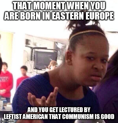 Eastern Europe on communism | THAT MOMENT WHEN YOU ARE BORN IN EASTERN EUROPE; AND YOU GET LECTURED BY LEFTIST AMERICAN THAT COMMUNISM IS GOOD | image tagged in memes,black girl wat,communism,usa,leftists | made w/ Imgflip meme maker