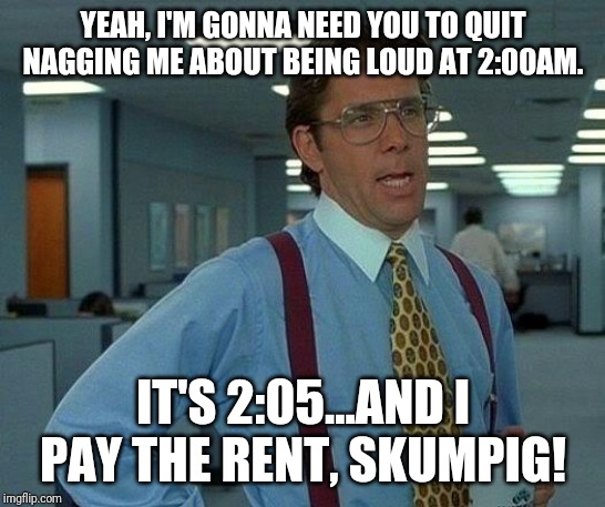 That Would Be Great Meme | YEAH, I'M GONNA NEED YOU TO QUIT NAGGING ME ABOUT BEING LOUD AT 2:00AM. IT'S 2:05...AND I PAY THE RENT, SKUMPIG! | image tagged in memes,that would be great | made w/ Imgflip meme maker