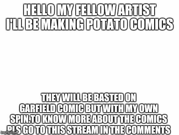 Blank White Template | HELLO MY FELLOW ARTIST I'LL BE MAKING POTATO COMICS; THEY WILL BE BASTED ON GARFIELD COMIC BUT WITH MY OWN SPIN.TO KNOW MORE ABOUT THE COMICS PLS GO TO THIS STREAM IN THE COMMENTS | image tagged in blank white template | made w/ Imgflip meme maker