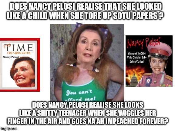 A Portrait In Dementia or How to Not Age Gracefully. Nancy Pelosi should retire while she still can identify her children. | DOES NANCY PELOSI REALISE THAT SHE LOOKED LIKE A CHILD WHEN SHE TORE UP SOTU PAPERS ? DOES NANCY PELOSI REALISE SHE LOOKS LIKE A SHITTY TEENAGER WHEN SHE WIGGLES HER FINGER IN THE AIR AND GOES NA AH IMPEACHED FOREVER? | image tagged in blank white template,nancy pelosi,alcoholic | made w/ Imgflip meme maker