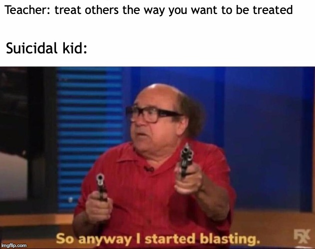 So anyway I started blasting | Teacher: treat others the way you want to be treated; Suicidal kid: | image tagged in so anyway i started blasting | made w/ Imgflip meme maker