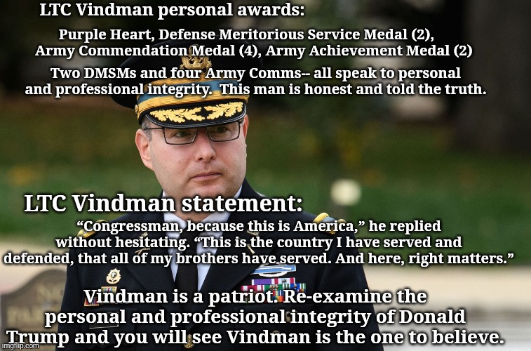 Vindman | LTC Vindman personal awards:; Purple Heart, Defense Meritorious Service Medal (2),     Army Commendation Medal (4), Army Achievement Medal (2); Two DMSMs and four Army Comms-- all speak to personal and professional integrity.  This man is honest and told the truth. LTC Vindman statement:; “Congressman, because this is America,” he replied without hesitating. “This is the country I have served and defended, that all of my brothers have served. And here, right matters.”; Vindman is a patriot. Re-examine the personal and professional integrity of Donald Trump and you will see Vindman is the one to believe. | image tagged in vindman | made w/ Imgflip meme maker
