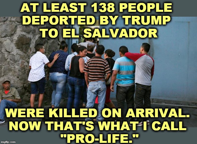 Trump, Bringer of Death | AT LEAST 138 PEOPLE 
DEPORTED BY TRUMP 
TO EL SALVADOR; WERE KILLED ON ARRIVAL. 
NOW THAT'S WHAT I CALL 
"PRO-LIFE." | image tagged in trump,deportation,death,murder,pro-life | made w/ Imgflip meme maker