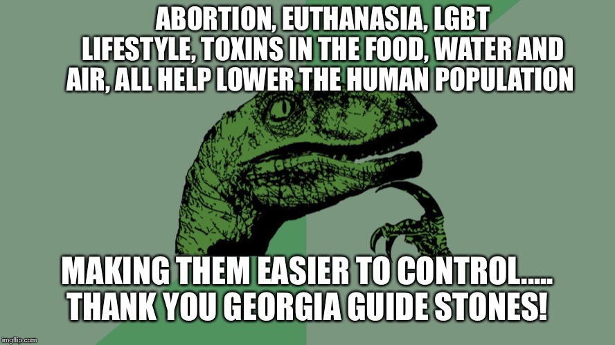 Philosophy Dinosaur | ABORTION, EUTHANASIA, LGBT LIFESTYLE, TOXINS IN THE FOOD, WATER AND AIR, ALL HELP LOWER THE HUMAN POPULATION; MAKING THEM EASIER TO CONTROL.....
THANK YOU GEORGIA GUIDE STONES! | image tagged in philosophy dinosaur | made w/ Imgflip meme maker