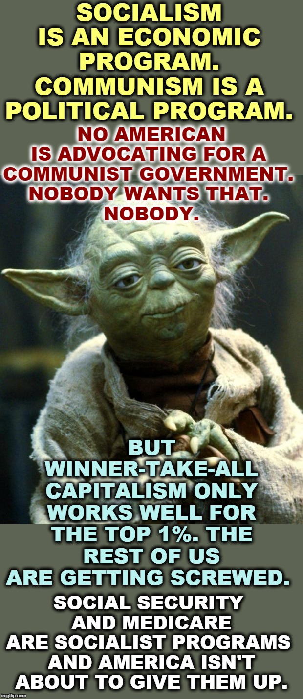 Yoda's Guide for the Perplexed | SOCIALISM IS AN ECONOMIC PROGRAM.
COMMUNISM IS A POLITICAL PROGRAM. NO AMERICAN IS ADVOCATING FOR A 
COMMUNIST GOVERNMENT. 
NOBODY WANTS THAT. 
NOBODY. BUT WINNER-TAKE-ALL CAPITALISM ONLY WORKS WELL FOR THE TOP 1%. THE REST OF US ARE GETTING SCREWED. SOCIAL SECURITY 
AND MEDICARE ARE SOCIALIST PROGRAMS 

AND AMERICA ISN'T ABOUT TO GIVE THEM UP. | image tagged in memes,star wars yoda | made w/ Imgflip meme maker