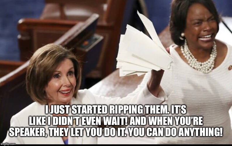 Nancy Pelosi | I JUST STARTED RIPPING THEM. IT’S LIKE I DIDN’T EVEN WAIT! AND WHEN YOU’RE SPEAKER, THEY LET YOU DO IT. YOU CAN DO ANYTHING! | image tagged in nancy pelosi,nancy ripping papers,nancy pelosi ripping up papers,nancy pelosi sotu | made w/ Imgflip meme maker